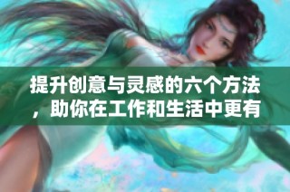 提升创意与灵感的六个方法，助你在工作和生活中更有效率