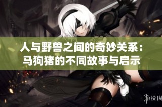 人与野兽之间的奇妙关系：马狗猪的不同故事与启示