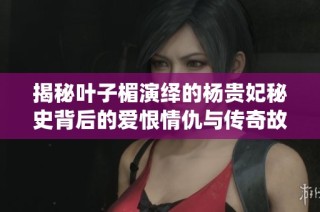 揭秘叶子楣演绎的杨贵妃秘史背后的爱恨情仇与传奇故事