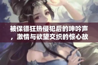 被保镖狂热侵犯后的呻吟声，激情与欲望交织的惊心故事