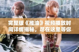 完整版《推油》视频播放时间详情揭秘，尽在这里等你了解