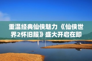 重温经典仙侠魅力 《仙侠世界2怀旧服》盛大开启在即