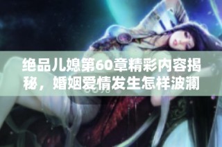 绝品儿媳第60章精彩内容揭秘，婚姻爱情发生怎样波澜变化
