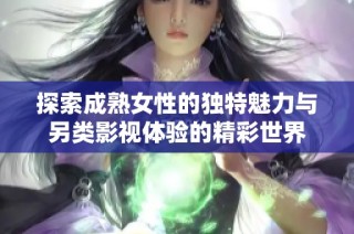 探索成熟女性的独特魅力与另类影视体验的精彩世界