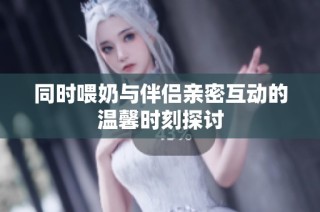 同时喂奶与伴侣亲密互动的温馨时刻探讨