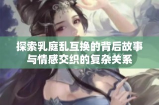 探索乳庭乱互换的背后故事与情感交织的复杂关系