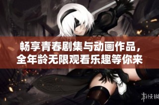 畅享青春剧集与动画作品，全年龄无限观看乐趣等你来体验
