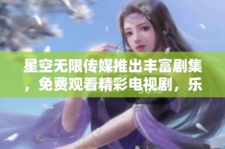 星空无限传媒推出丰富剧集，免费观看精彩电视剧，乐享影视盛宴
