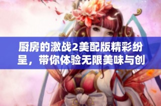 厨房的激战2美配版精彩纷呈，带你体验无限美味与创意的烹饪冒险
