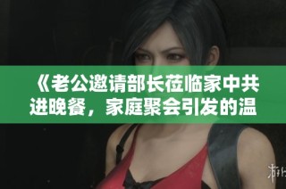 《老公邀请部长莅临家中共进晚餐，家庭聚会引发的温馨故事》