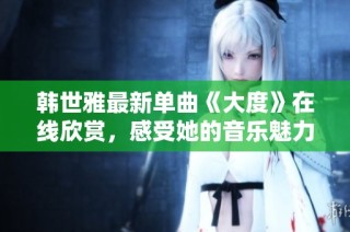 韩世雅最新单曲《大度》在线欣赏，感受她的音乐魅力与情感表达