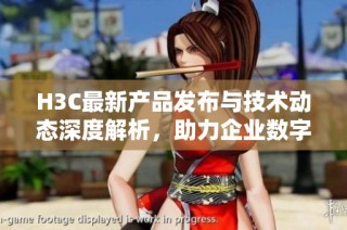 H3C最新产品发布与技术动态深度解析，助力企业数字化转型新机遇