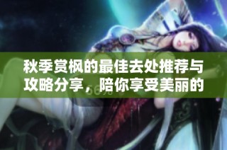 秋季赏枫的最佳去处推荐与攻略分享，陪你享受美丽的自然风光