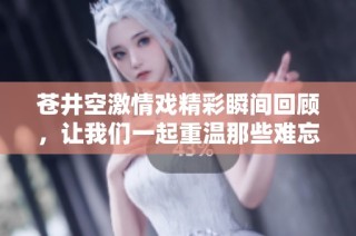 苍井空激情戏精彩瞬间回顾，让我们一起重温那些难忘的时刻