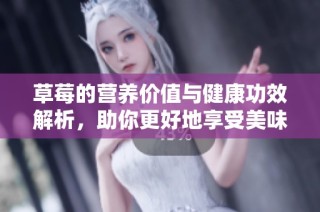 草莓的营养价值与健康功效解析，助你更好地享受美味与健康！
