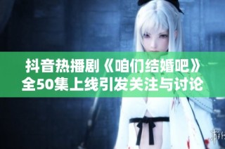 抖音热播剧《咱们结婚吧》全50集上线引发关注与讨论