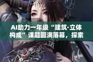 AI助力一年级“建筑·立体构成”课题圆满落幕，探索创意新领域
