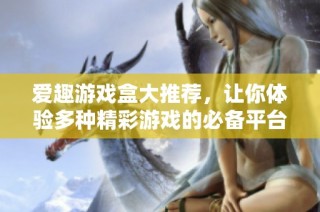 爱趣游戏盒大推荐，让你体验多种精彩游戏的必备平台！
