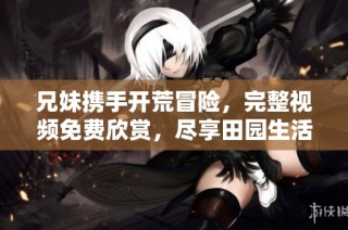 兄妹携手开荒冒险，完整视频免费欣赏，尽享田园生活乐趣