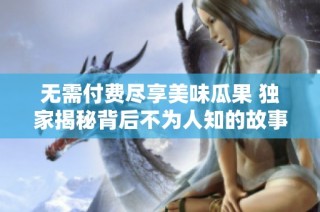 无需付费尽享美味瓜果 独家揭秘背后不为人知的故事和真相