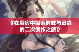 《在厨房中探索韵味与灵感的二次创作之旅》