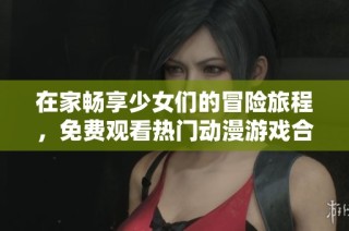 在家畅享少女们的冒险旅程，免费观看热门动漫游戏合集
