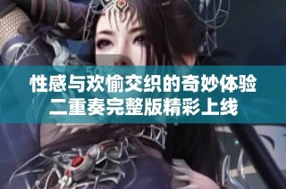 性感与欢愉交织的奇妙体验二重奏完整版精彩上线