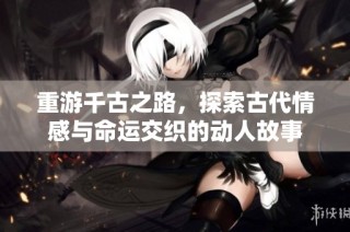 重游千古之路，探索古代情感与命运交织的动人故事