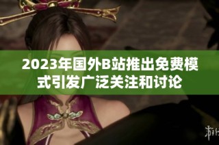 2023年国外B站推出免费模式引发广泛关注和讨论