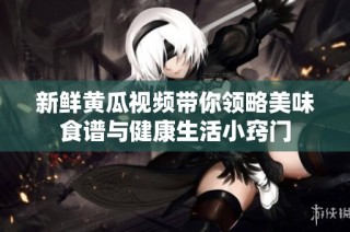 新鲜黄瓜视频带你领略美味食谱与健康生活小窍门