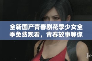 全新国产青春剧花季少女全季免费观看，青春故事等你来探寻