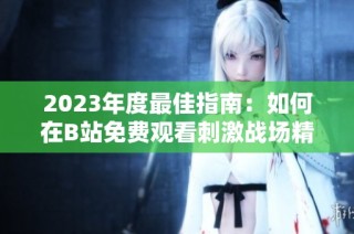 2023年度最佳指南：如何在B站免费观看刺激战场精彩视频