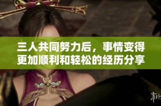三人共同努力后，事情变得更加顺利和轻松的经历分享