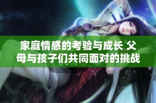 家庭情感的考验与成长 父母与孩子们共同面对的挑战与欢笑第八集