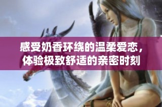 感受奶香环绕的温柔爱恋，体验极致舒适的亲密时刻