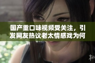 国产重口味视频受关注，引发网友热议老太情感戏为何受追捧