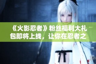 《火影忍者》粉丝福利大礼包即将上线，让你在忍者之路上更加精彩！