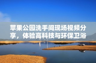 苹果公园洗手间现场视频分享，体验高科技与环保卫浴的完美结合