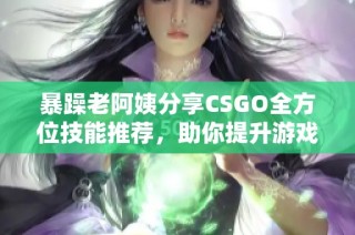 暴躁老阿姨分享CSGO全方位技能推荐，助你提升游戏实力与水平
