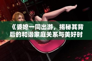 《婆媳一同出游，揭秘其背后的和谐家庭关系与美好时光》