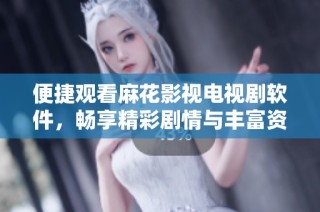 便捷观看麻花影视电视剧软件，畅享精彩剧情与丰富资源
