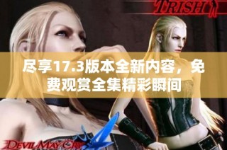 尽享17.3版本全新内容，免费观赏全集精彩瞬间
