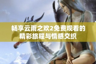 畅享云雨之欢2免费观看的精彩旅程与情感交织