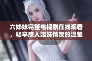 六姊妹完整电视剧在线观看，畅享感人姐妹情深的温馨故事