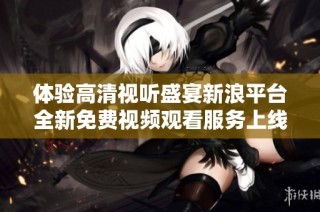 体验高清视听盛宴新浪平台全新免费视频观看服务上线
