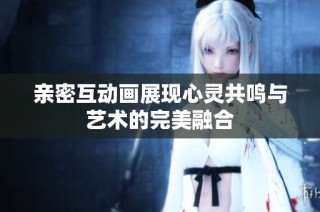亲密互动画展现心灵共鸣与艺术的完美融合