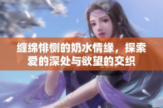 缠绵悱恻的奶水情缘，探索爱的深处与欲望的交织