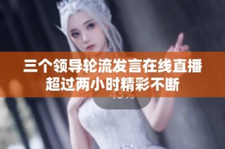 三个领导轮流发言在线直播超过两小时精彩不断