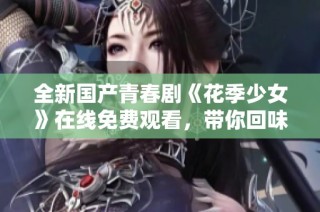 全新国产青春剧《花季少女》在线免费观看，带你回味青春岁月