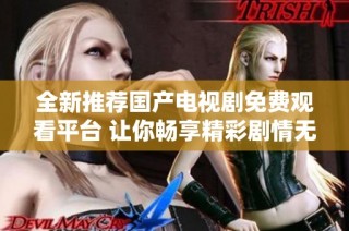全新推荐国产电视剧免费观看平台 让你畅享精彩剧情无限乐趣